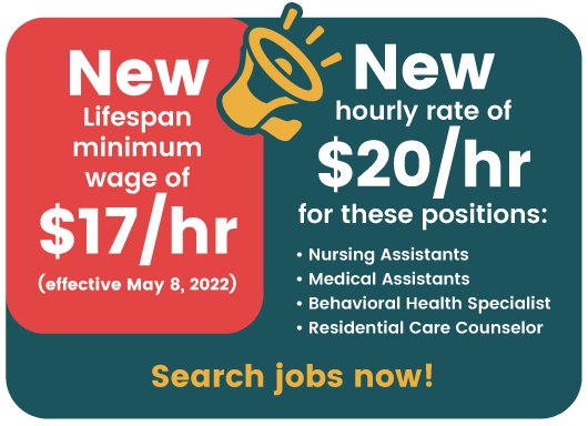 New Lifespan minimum wage of $17/hr (effective May 8, 2022). New hourly rate of $20/hr for these positions: Nursing Assistants, Medical Assistants, Behavioral Health Specialist, Residential Care Counselor. Click here to search jobs now!